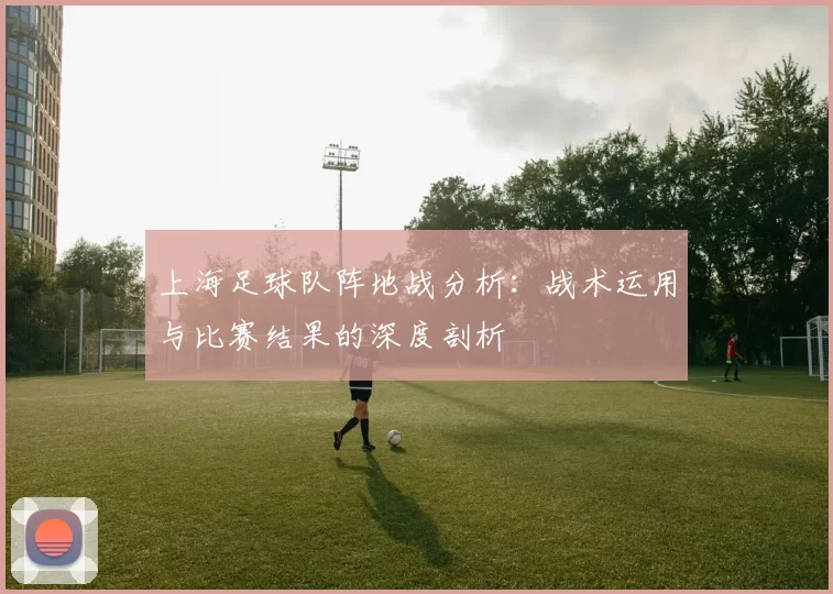 上海足球队阵地战分析：战术运用与比赛结果的深度剖析