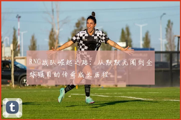 RNG战队崛起之路：从默默无闻到全球瞩目的传奇成长历程