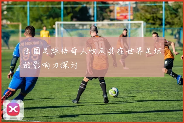 法国足球传奇人物及其在世界足坛的影响力探讨