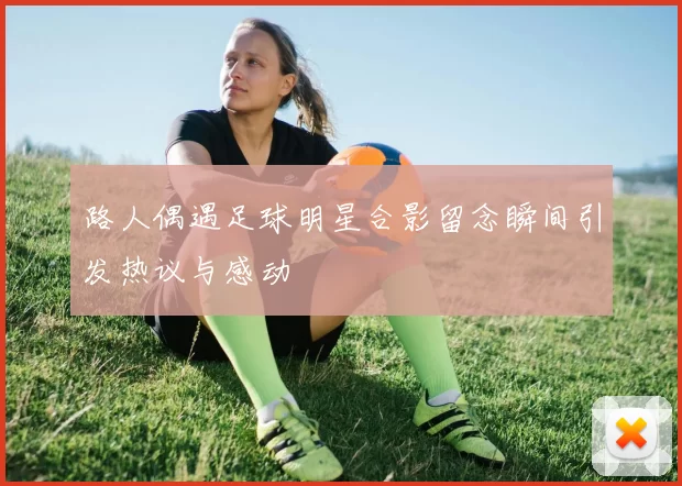 路人偶遇足球明星合影留念瞬间引发热议与感动