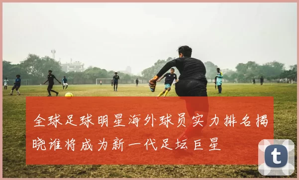 全球足球明星海外球员实力排名揭晓谁将成为新一代足坛巨星