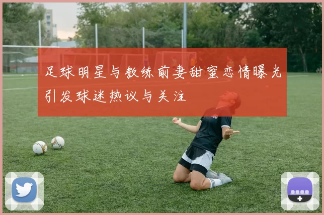足球明星与教练前妻甜蜜恋情曝光引发球迷热议与关注