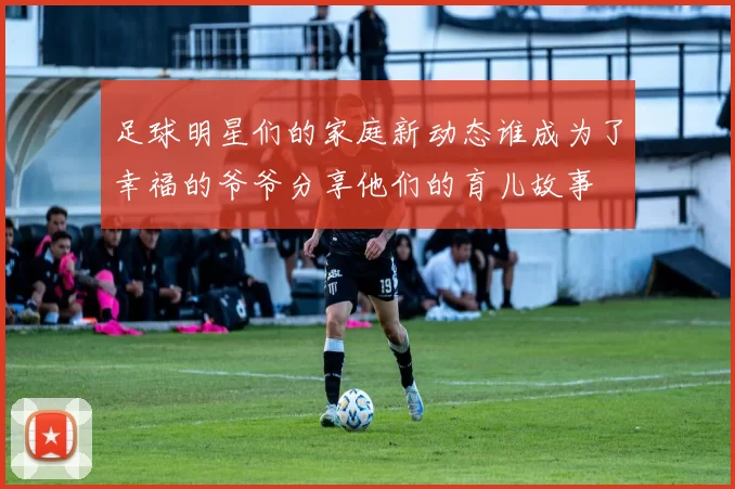 足球明星们的家庭新动态谁成为了幸福的爷爷分享他们的育儿故事
