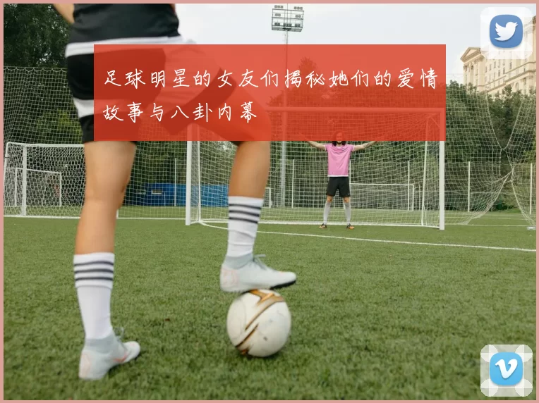 足球明星的女友们揭秘她们的爱情故事与八卦内幕