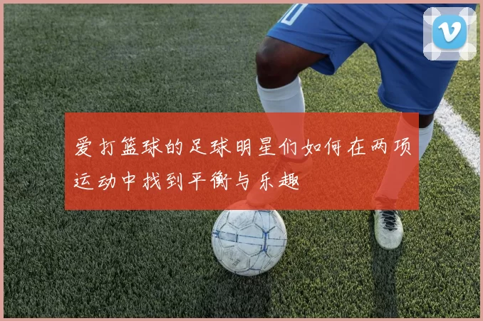 爱打篮球的足球明星们如何在两项运动中找到平衡与乐趣