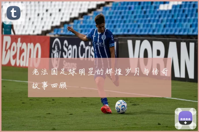 老法国足球明星的辉煌岁月与传奇故事回顾