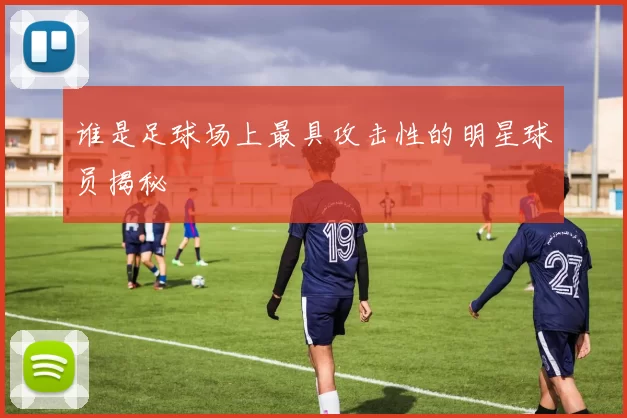 谁是足球场上最具攻击性的明星球员揭秘
