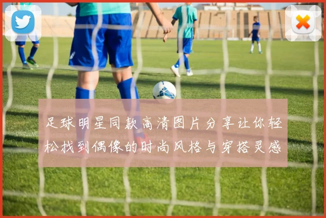 足球明星同款高清图片分享让你轻松找到偶像的时尚风格与穿搭灵感