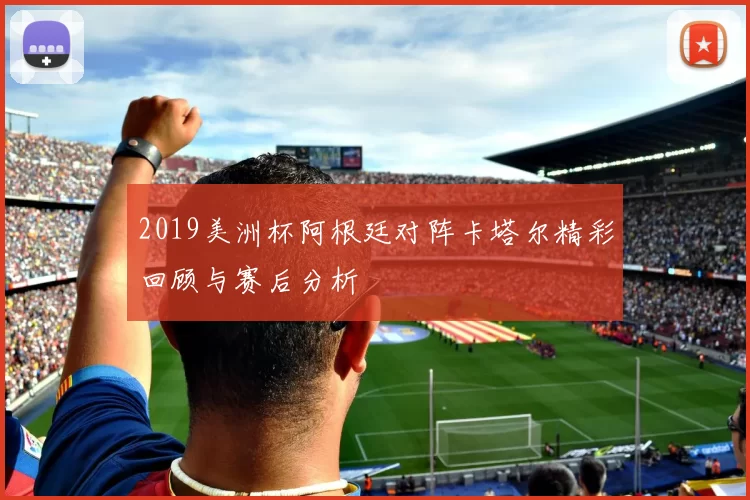 2019美洲杯阿根廷对阵卡塔尔精彩回顾与赛后分析