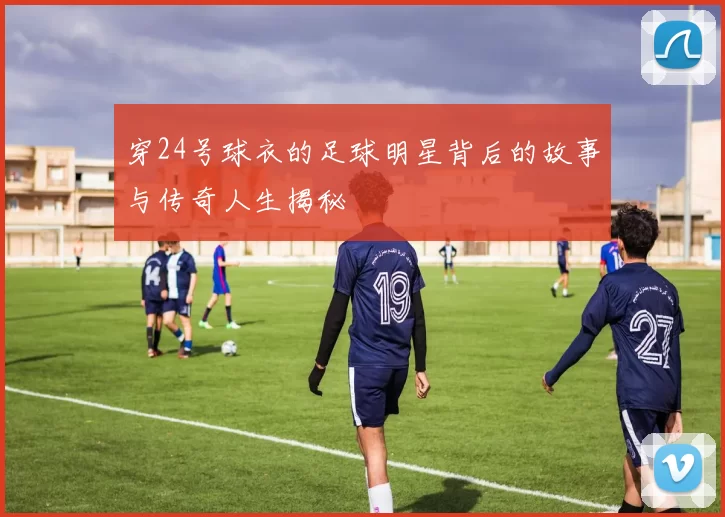 穿24号球衣的足球明星背后的故事与传奇人生揭秘