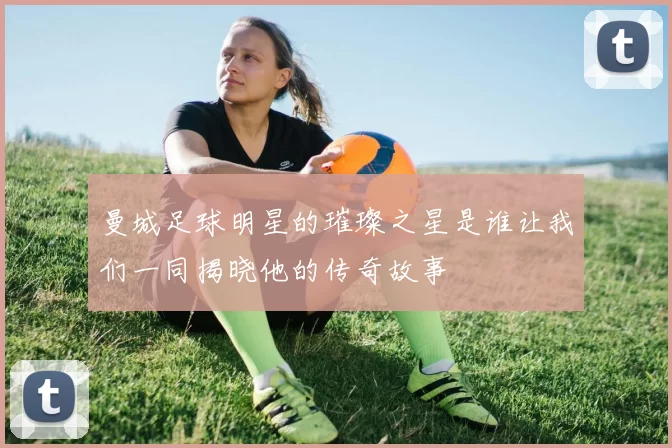 曼城足球明星的璀璨之星是谁让我们一同揭晓他的传奇故事