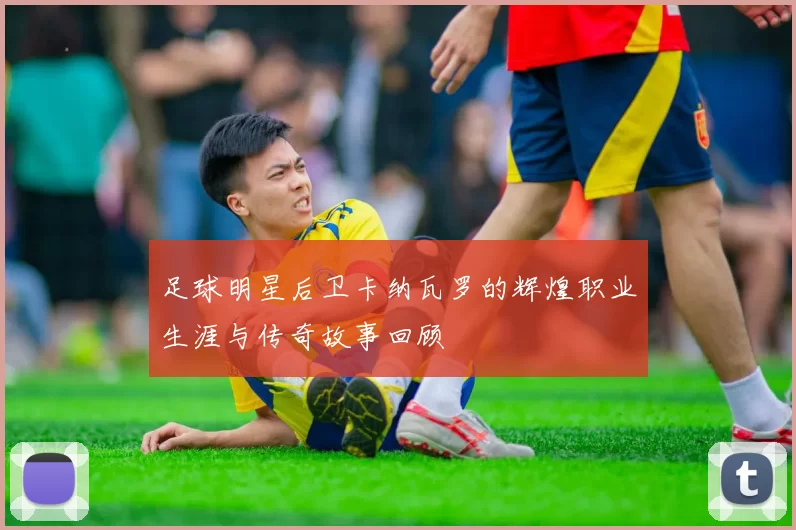 足球明星后卫卡纳瓦罗的辉煌职业生涯与传奇故事回顾