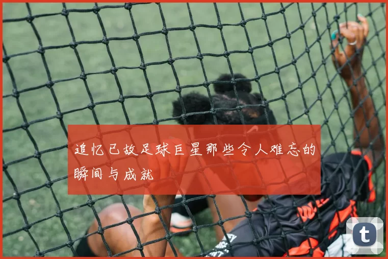 追忆已故足球巨星那些令人难忘的瞬间与成就