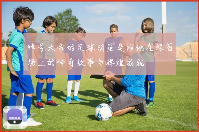 绰号大帝的足球明星是谁他在绿茵场上的传奇故事与辉煌成就