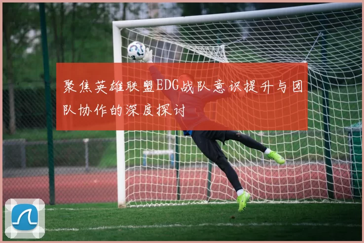 聚焦英雄联盟EDG战队意识提升与团队协作的深度探讨