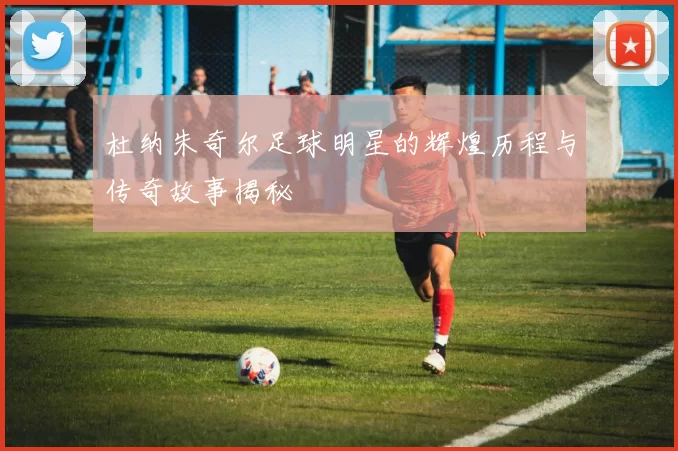 杜纳朱奇尔足球明星的辉煌历程与传奇故事揭秘