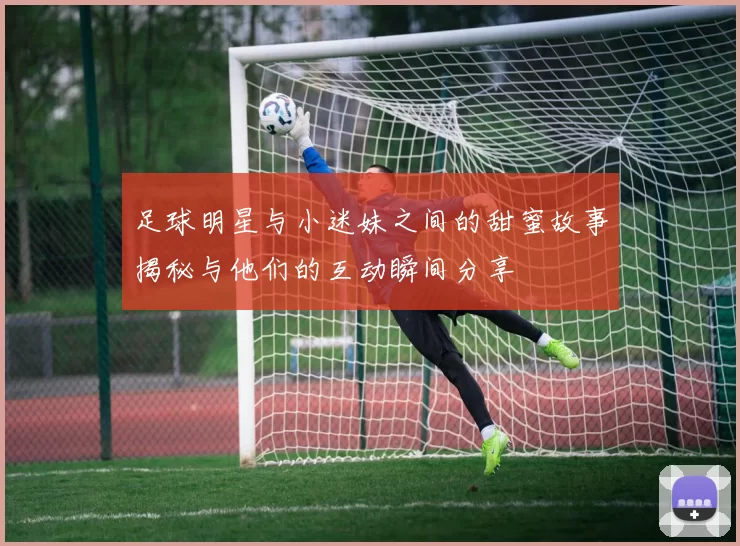 足球明星与小迷妹之间的甜蜜故事揭秘与他们的互动瞬间分享