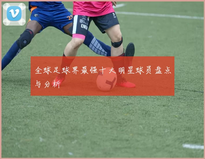 全球足球界最强十大明星球员盘点与分析