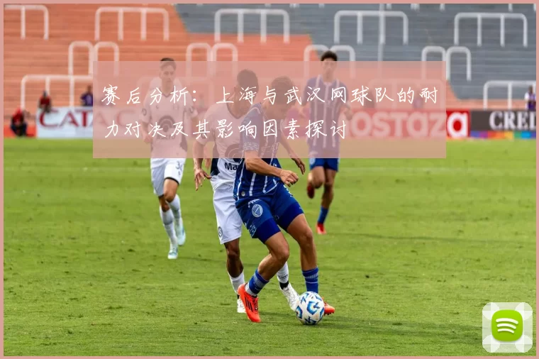 赛后分析：上海与武汉网球队的耐力对决及其影响因素探讨