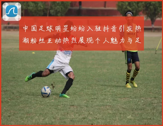 中国足球明星纷纷入驻抖音引发热潮粉丝互动热烈展现个人魅力与足球精神
