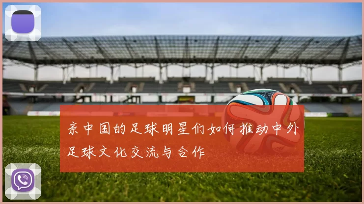 亲中国的足球明星们如何推动中外足球文化交流与合作