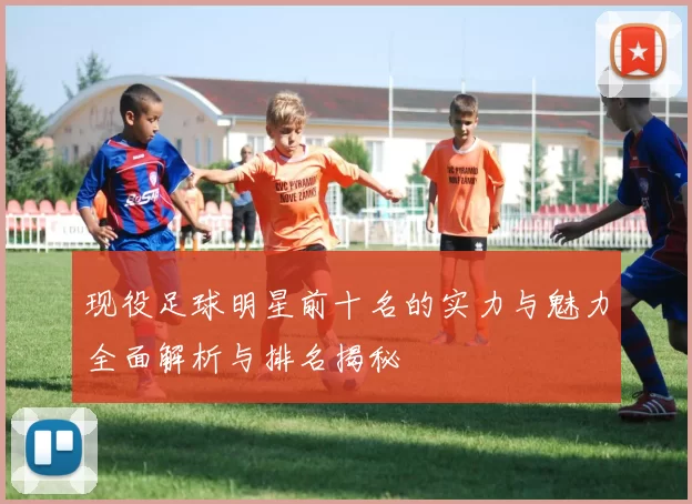 现役足球明星前十名的实力与魅力全面解析与排名揭秘