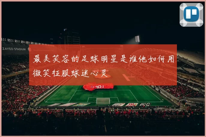 最美笑容的足球明星是谁他如何用微笑征服球迷心灵