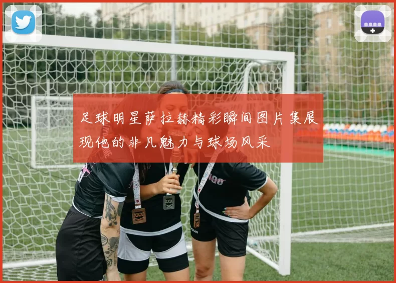 足球明星萨拉赫精彩瞬间图片集展现他的非凡魅力与球场风采
