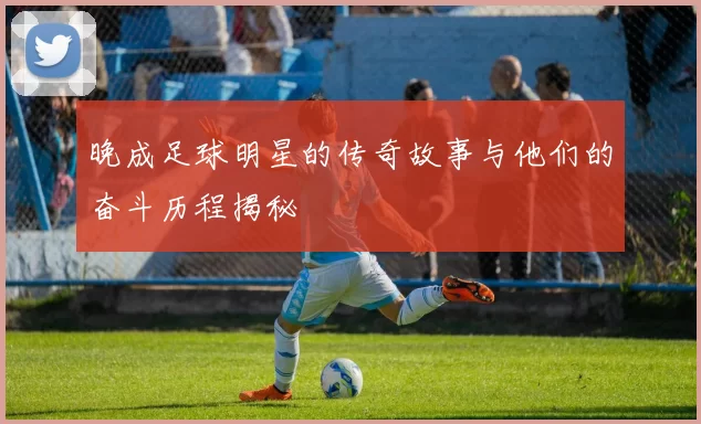 晚成足球明星的传奇故事与他们的奋斗历程揭秘
