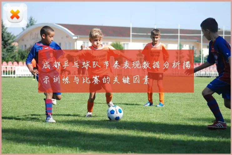 成都乒乓球队节奏表现数据分析揭示训练与比赛的关键因素