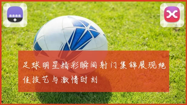 足球明星精彩瞬间射门集锦展现绝佳技艺与激情时刻