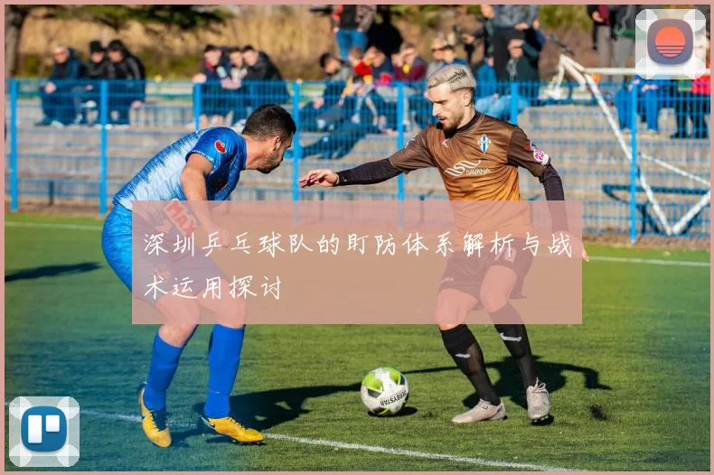 深圳乒乓球队的盯防体系解析与战术运用探讨