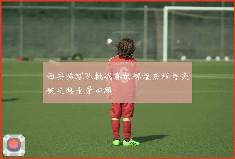 西安排球队挑战赛的辉煌历程与突破之路全景回顾