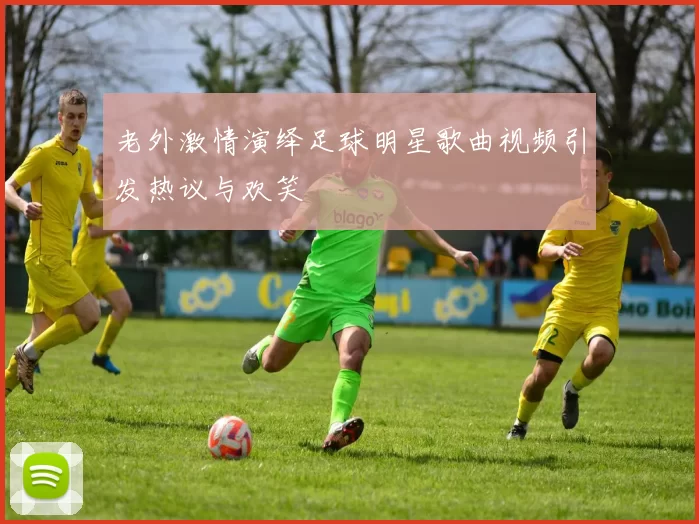 老外激情演绎足球明星歌曲视频引发热议与欢笑