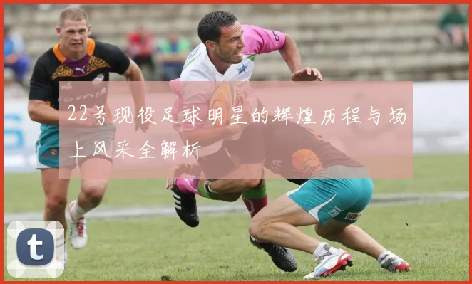 22号现役足球明星的辉煌历程与场上风采全解析