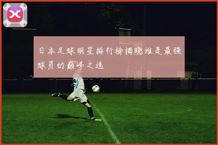 日本足球明星排行榜揭晓谁是最强球员的巅峰之选