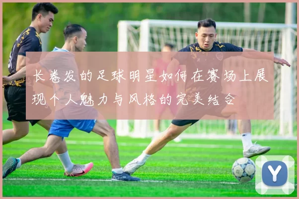 长卷发的足球明星如何在赛场上展现个人魅力与风格的完美结合