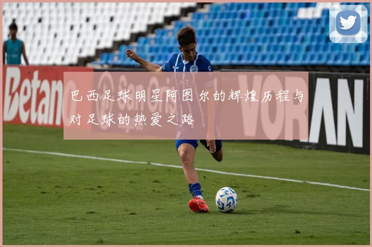 巴西足球明星阿图尔的辉煌历程与对足球的热爱之路