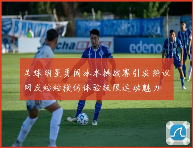 足球明星勇闯冰水挑战赛引发热议网友纷纷模仿体验极限运动魅力