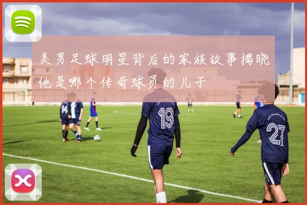 美男足球明星背后的家族故事揭晓他是哪个传奇球员的儿子