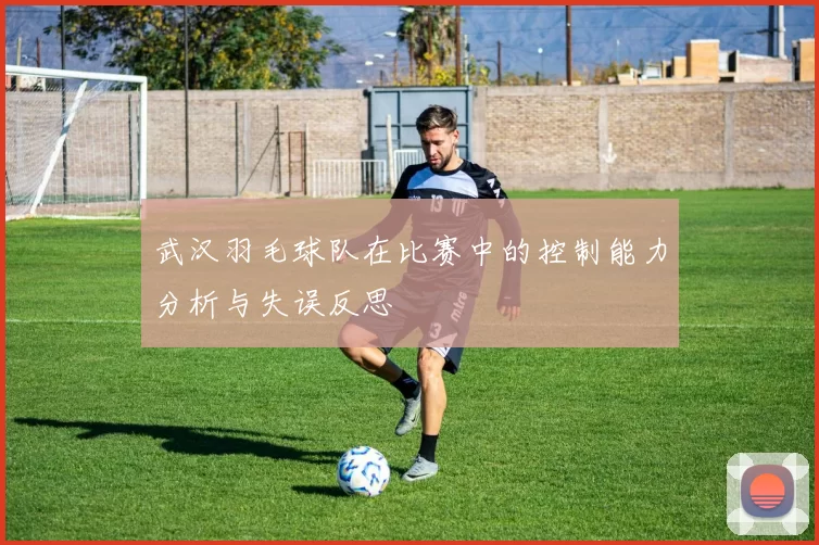 武汉羽毛球队在比赛中的控制能力分析与失误反思