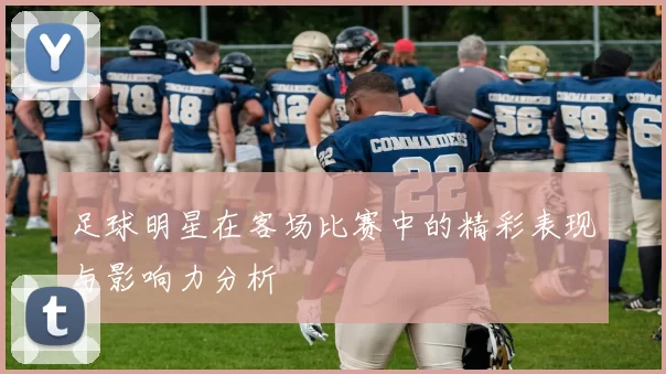 足球明星在客场比赛中的精彩表现与影响力分析
