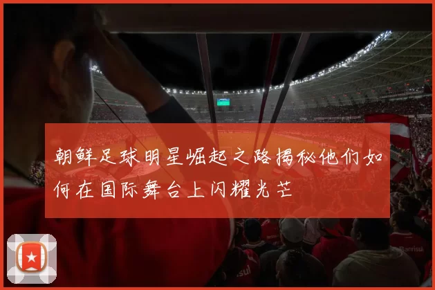 朝鲜足球明星崛起之路揭秘他们如何在国际舞台上闪耀光芒