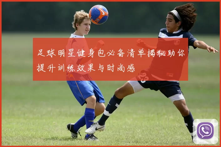 足球明星健身包必备清单揭秘助你提升训练效果与时尚感