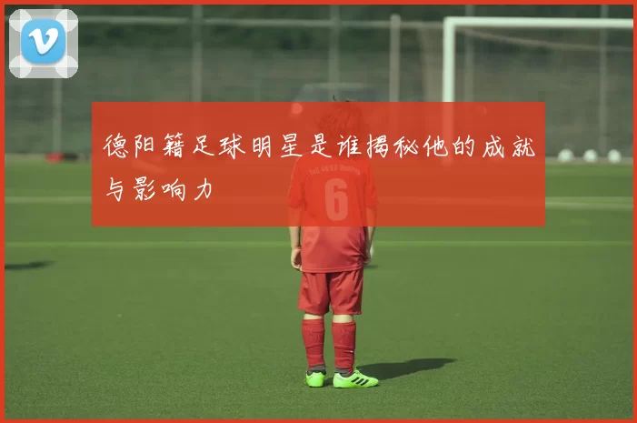德阳籍足球明星是谁揭秘他的成就与影响力