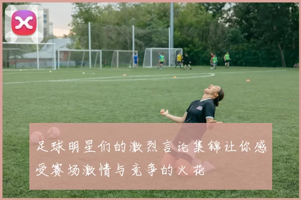 足球明星们的激烈言论集锦让你感受赛场激情与竞争的火花
