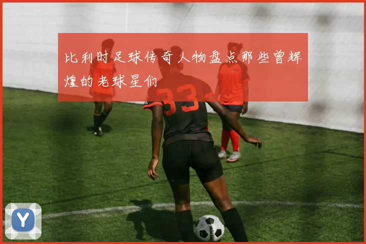 比利时足球传奇人物盘点那些曾辉煌的老球星们
