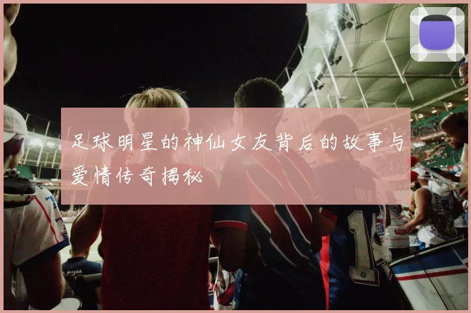 足球明星的神仙女友背后的故事与爱情传奇揭秘