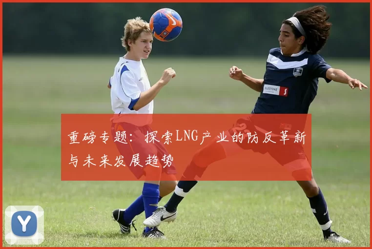 重磅专题：探索LNG产业的防反革新与未来发展趋势