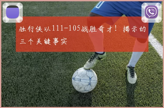 独行侠以111-105战胜奇才！揭示的三个关键事实